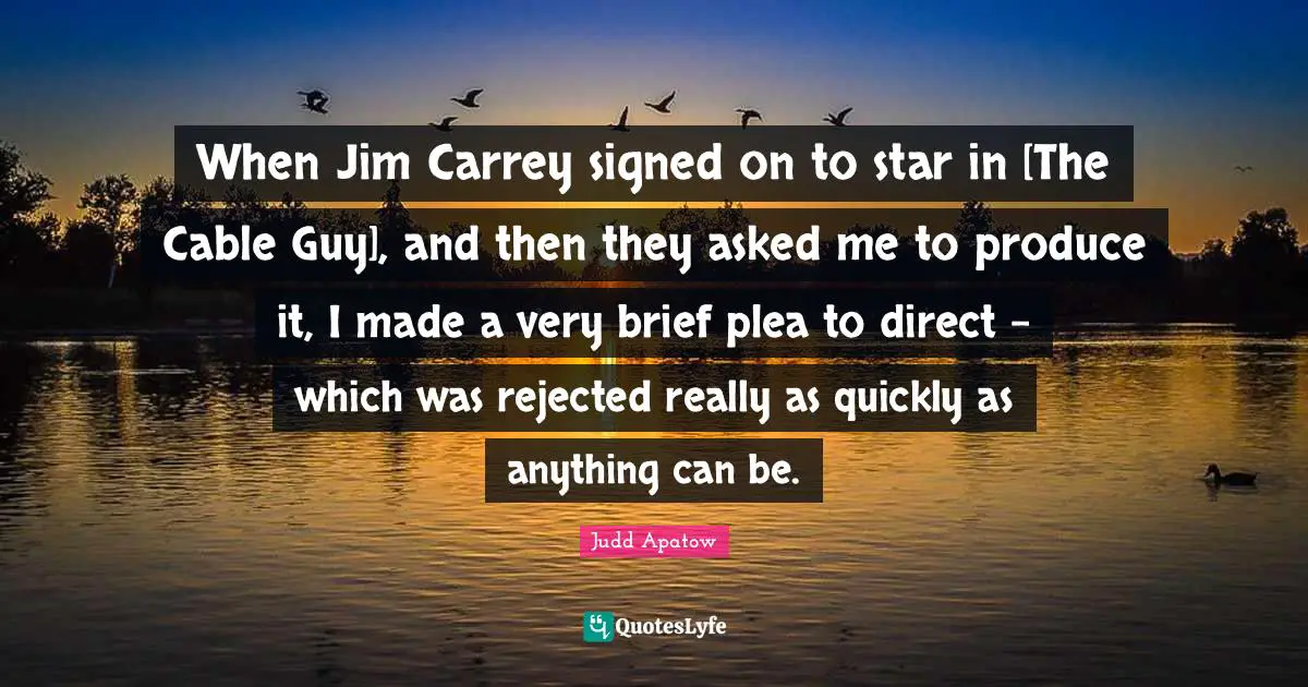 When Jim Carrey signed on to star in [The Cable Guy], and then they asked me to produce it, I made a very brief plea to direct - which was rejected really as quickly as anything can be.