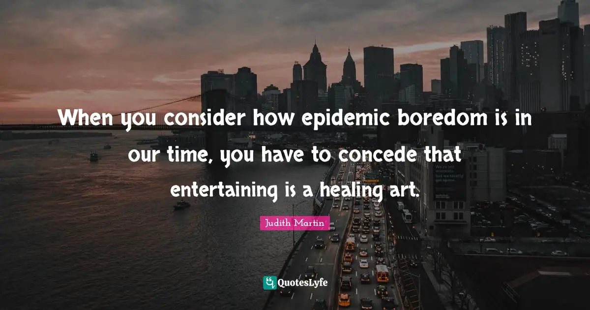 When you consider how epidemic boredom is in our time, you have to concede that entertaining is a healing art.