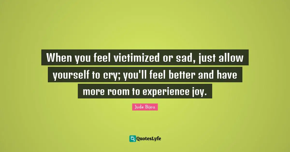 When you feel victimized or sad, just allow yourself to cry; you'll feel better and have more room to experience joy.