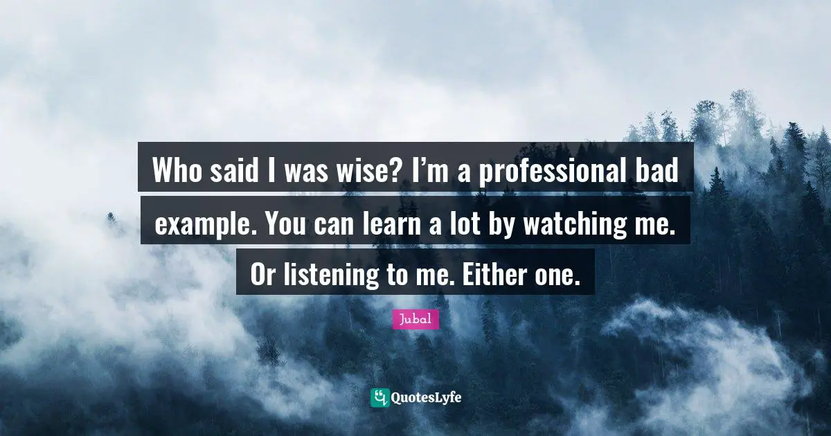 Who said I was wise? I’m a professional bad example. You can learn a lot by watching me. Or listening to me. Either one.