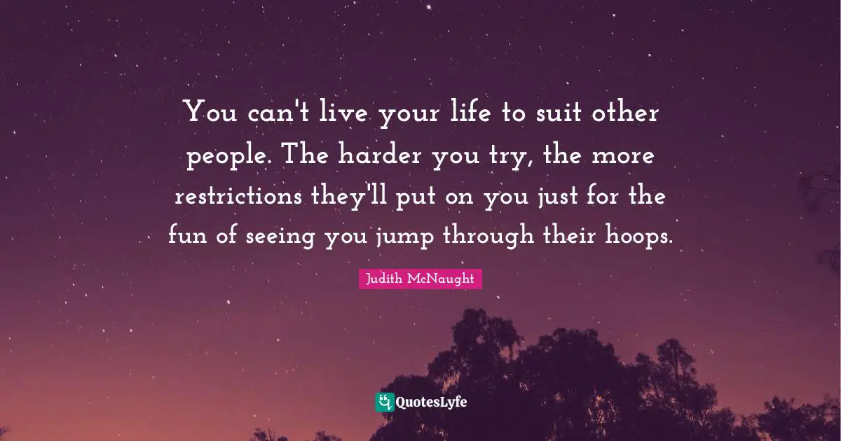 You can't live your life to suit other people. The harder you try, the more restrictions they'll put on you just for the fun of seeing you jump through their hoops.