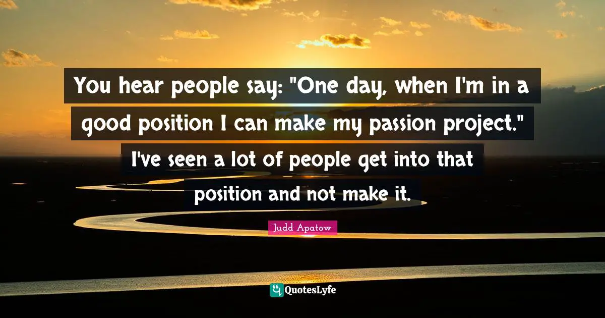 You hear people say: "One day, when I'm in a good position I can make my passion project." I've seen a lot of people get into that position and not make it.
