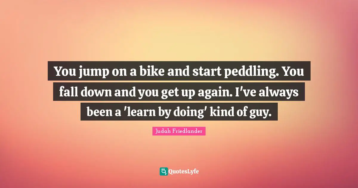 You jump on a bike and start peddling. You fall down and you get up again. I've always been a 'learn by doing' kind of guy.