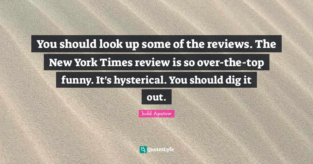 You should look up some of the reviews. The New York Times review is so over-the-top funny. It's hysterical. You should dig it out.