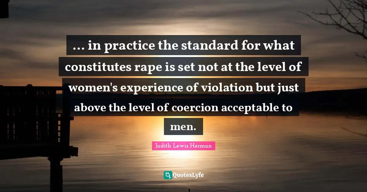 ... in practice the standard for what constitutes rape is set not at the level of women's experience of violation but just above the level of coercion acceptable to men.