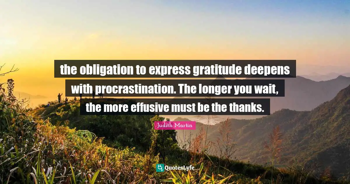 the obligation to express gratitude deepens with procrastination. The longer you wait, the more effusive must be the thanks.