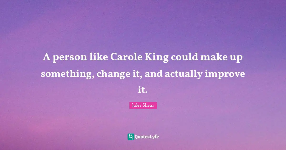 A person like Carole King could make up something, change it, and actually improve it.