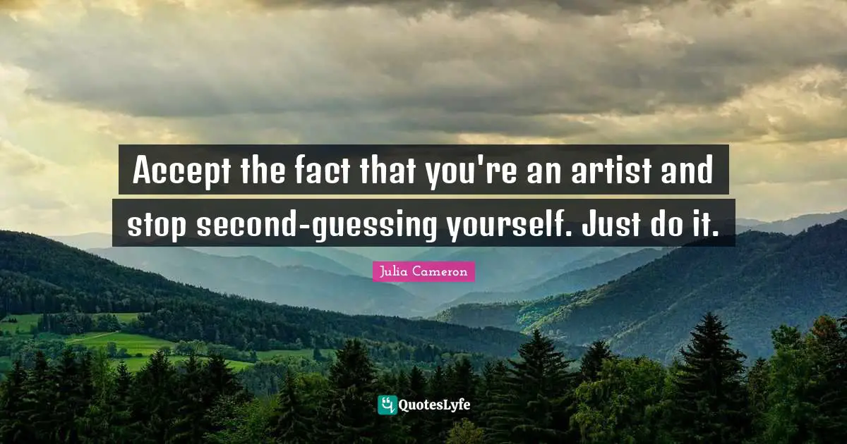 Accept the fact that you're an artist and stop second-guessing yourself. Just do it.