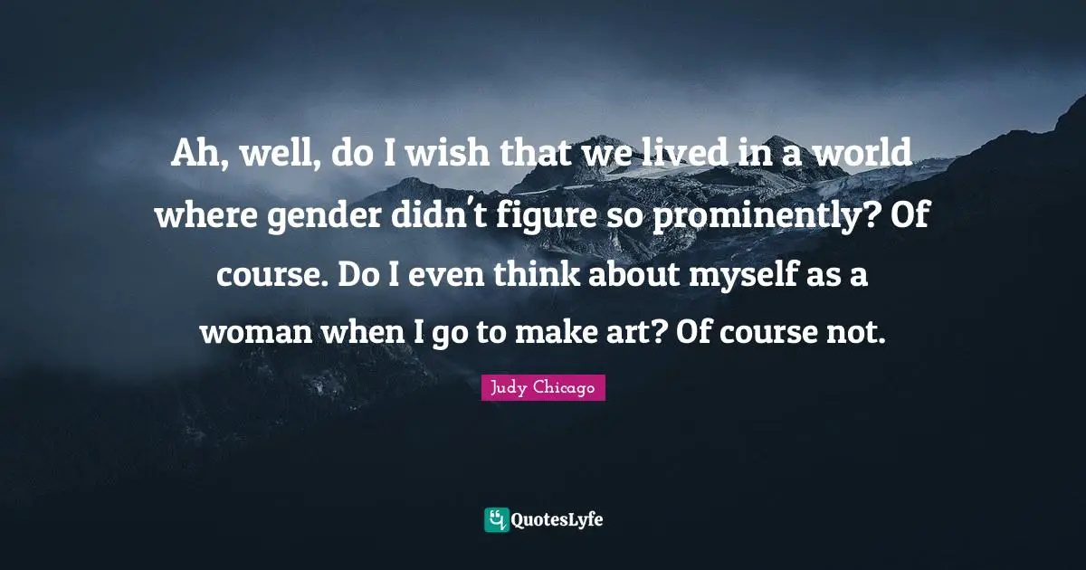 Ah, well, do I wish that we lived in a world where gender didn't figure so prominently? Of course. Do I even think about myself as a woman when I go to make art? Of course not.