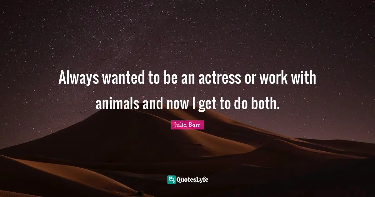 Always wanted to be an actress or work with animals and now I get to do both.