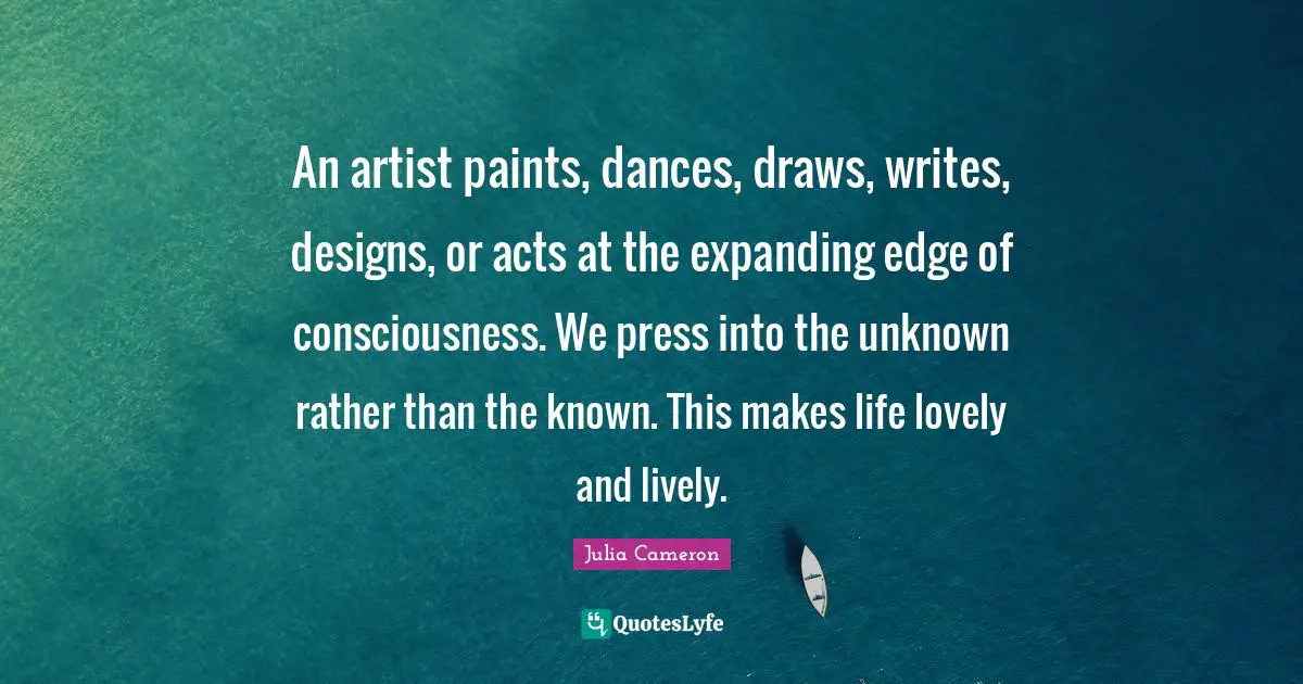 An artist paints, dances, draws, writes, designs, or acts at the expanding edge of consciousness. We press into the unknown rather than the known. This makes life lovely and lively.