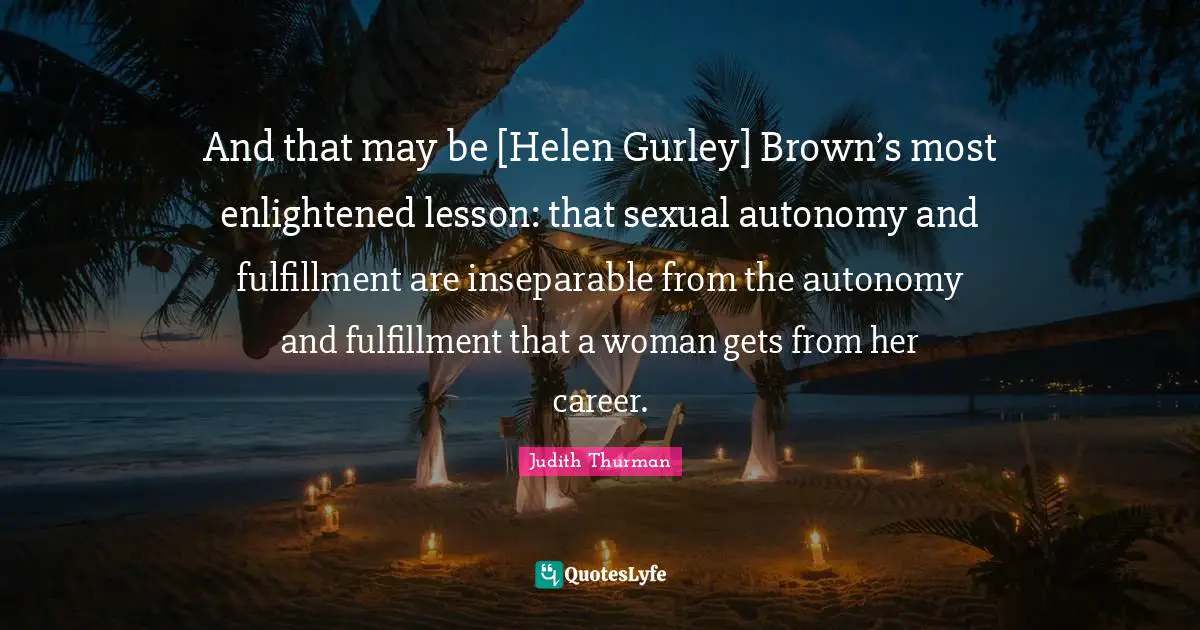 Enlightened Quotes: "And that may be [Helen Gurley] Brown’s most enlightened lesson: that sexual autonomy and fulfillment are inseparable from the autonomy and fulfillment that a woman gets from her career."