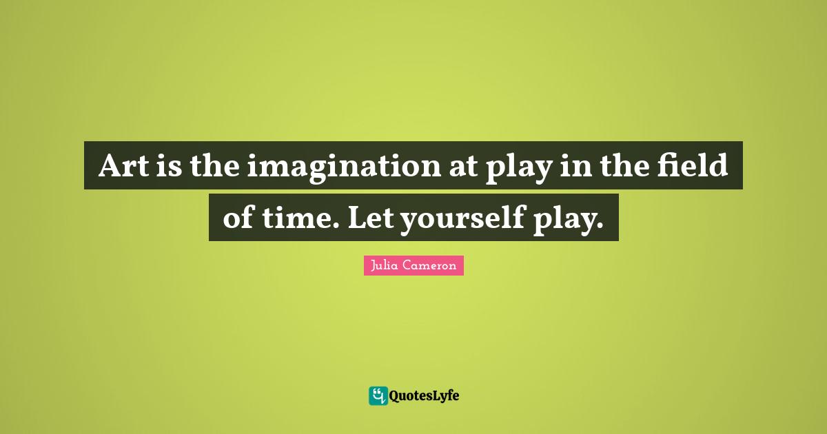 Art is the imagination at play in the field of time. Let yourself play.