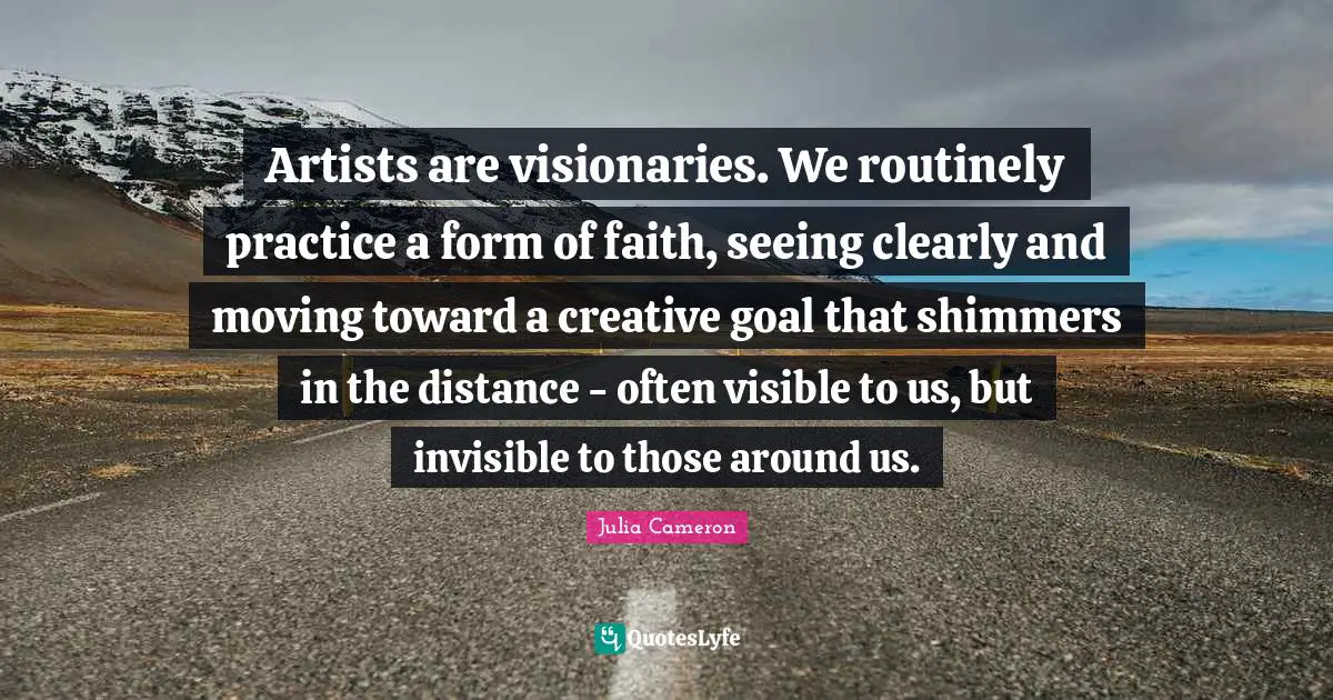 Visionaries Quotes: "Artists are visionaries. We routinely practice a form of faith, seeing clearly and moving toward a creative goal that shimmers in the distance - often visible to us, but invisible to those around us."