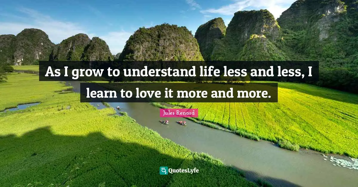 As I grow to understand life less and less, I learn to love it more and more.