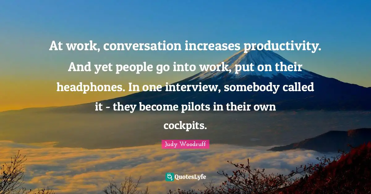 At work, conversation increases productivity. And yet people go into work, put on their headphones. In one interview, somebody called it - they become pilots in their own cockpits.