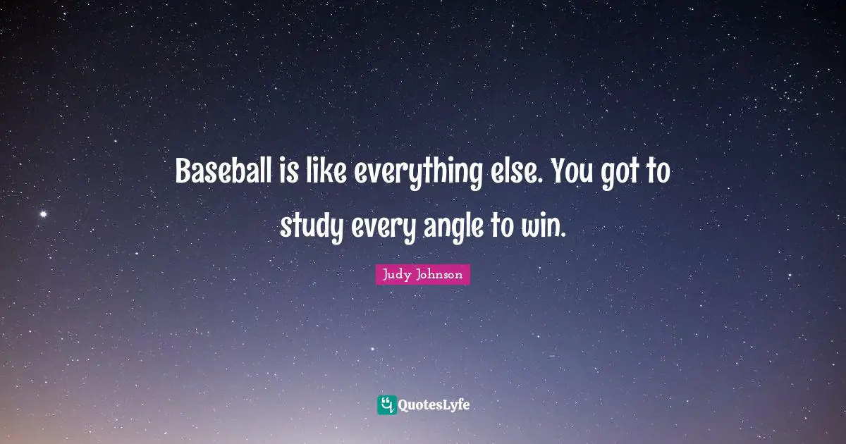 Baseball is like everything else. You got to study every angle to win.