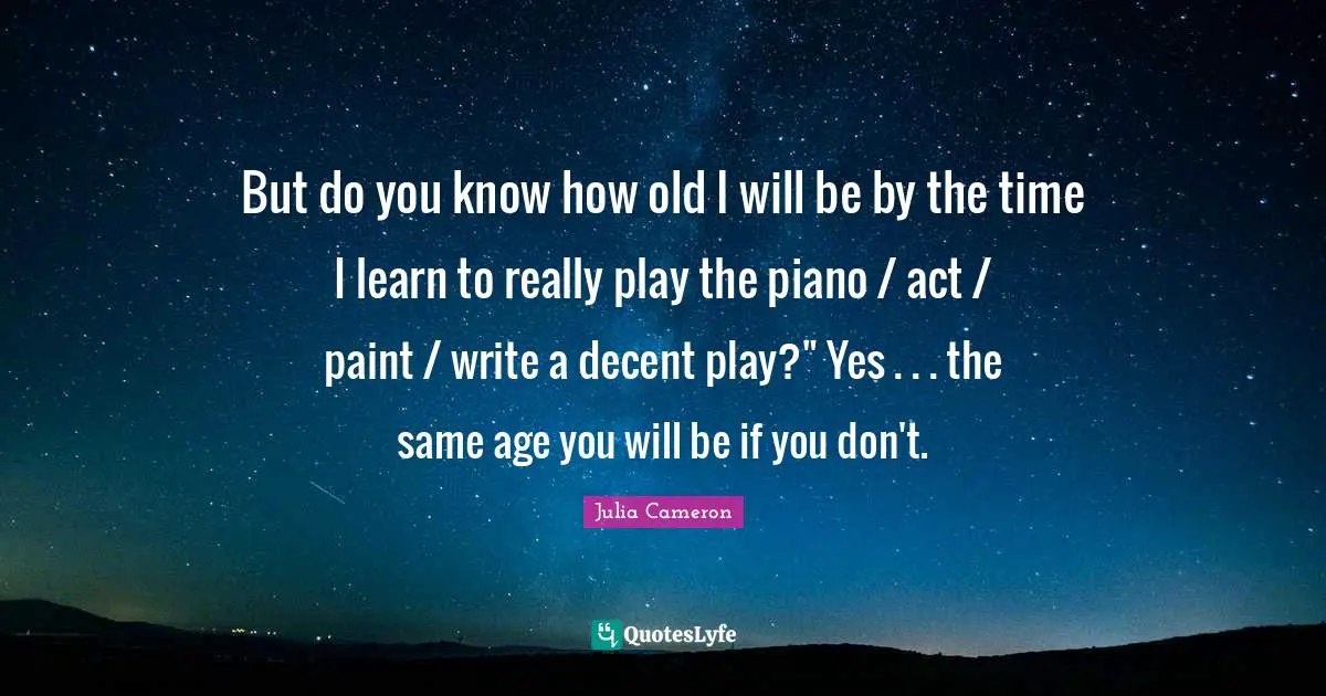 But do you know how old I will be by the time I learn to really play the piano / act / paint / write a decent play?" Yes . . . the same age you will be if you don't.