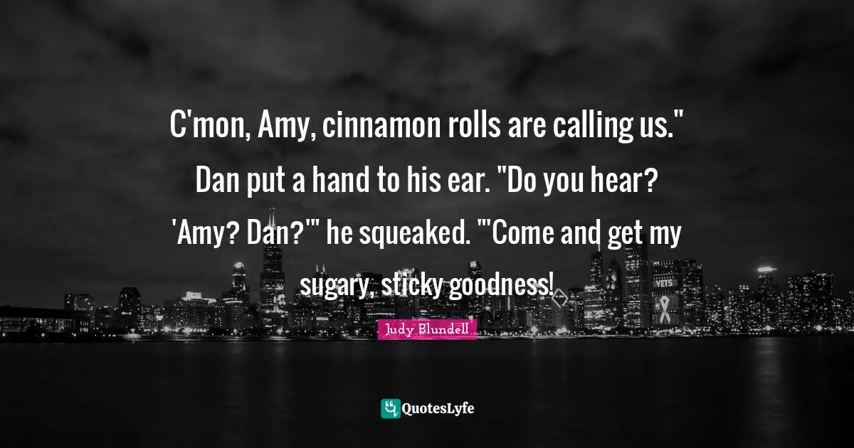 Amy Quotes: "C'mon, Amy, cinnamon rolls are calling us." Dan put a hand to his ear. "Do you hear? 'Amy? Dan?'" he squeaked. "'Come and get my sugary, sticky goodness!"
