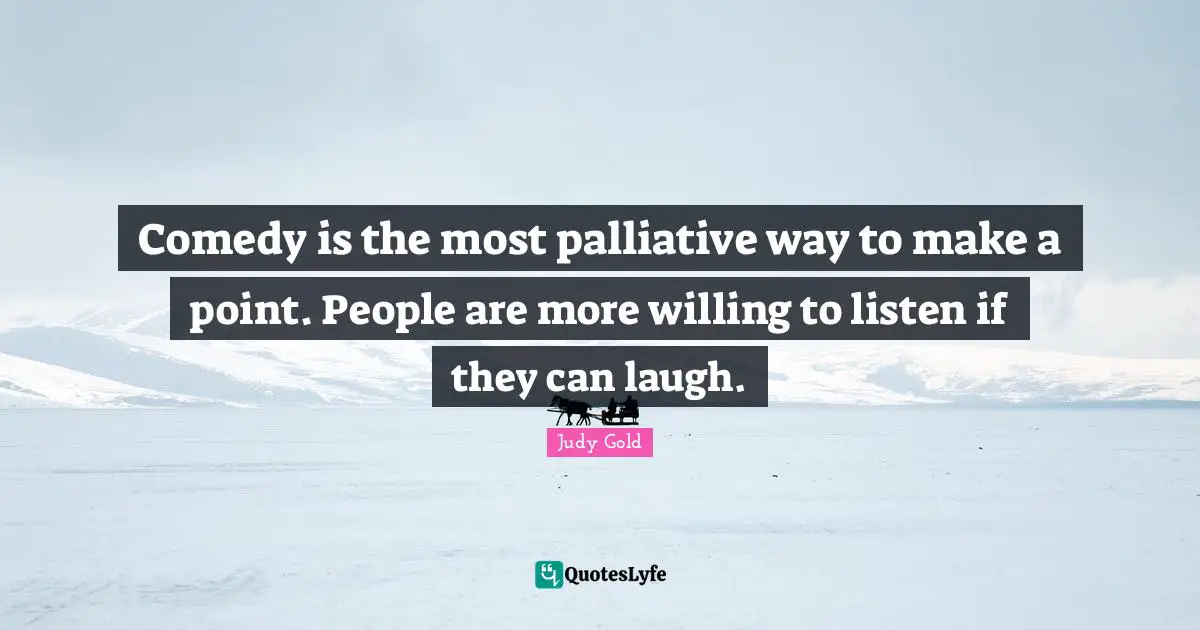 Comedy is the most palliative way to make a point. People are more willing to listen if they can laugh.