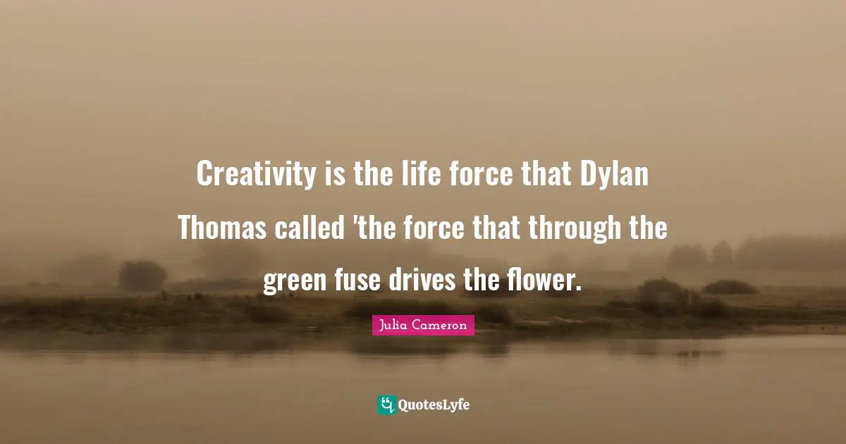 Creativity is the life force that Dylan Thomas called 'the force that through the green fuse drives the flower.