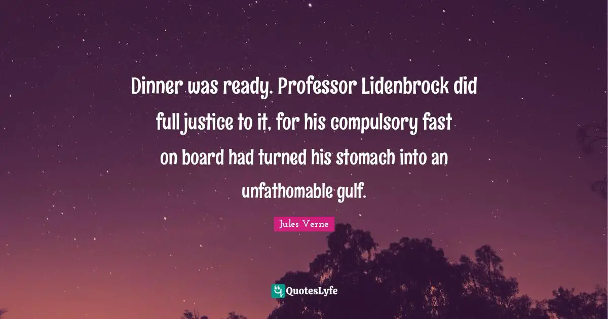 Compulsory Quotes: "Dinner was ready. Professor Lidenbrock did full justice to it, for his compulsory fast on board had turned his stomach into an unfathomable gulf."