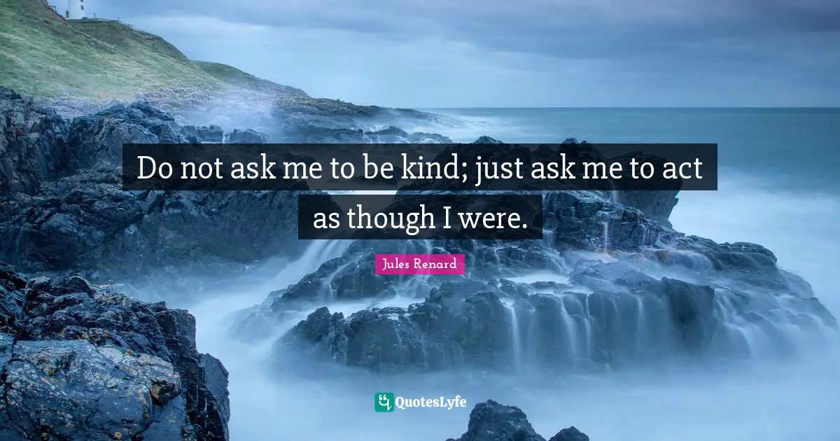 Do not ask me to be kind; just ask me to act as though I were.