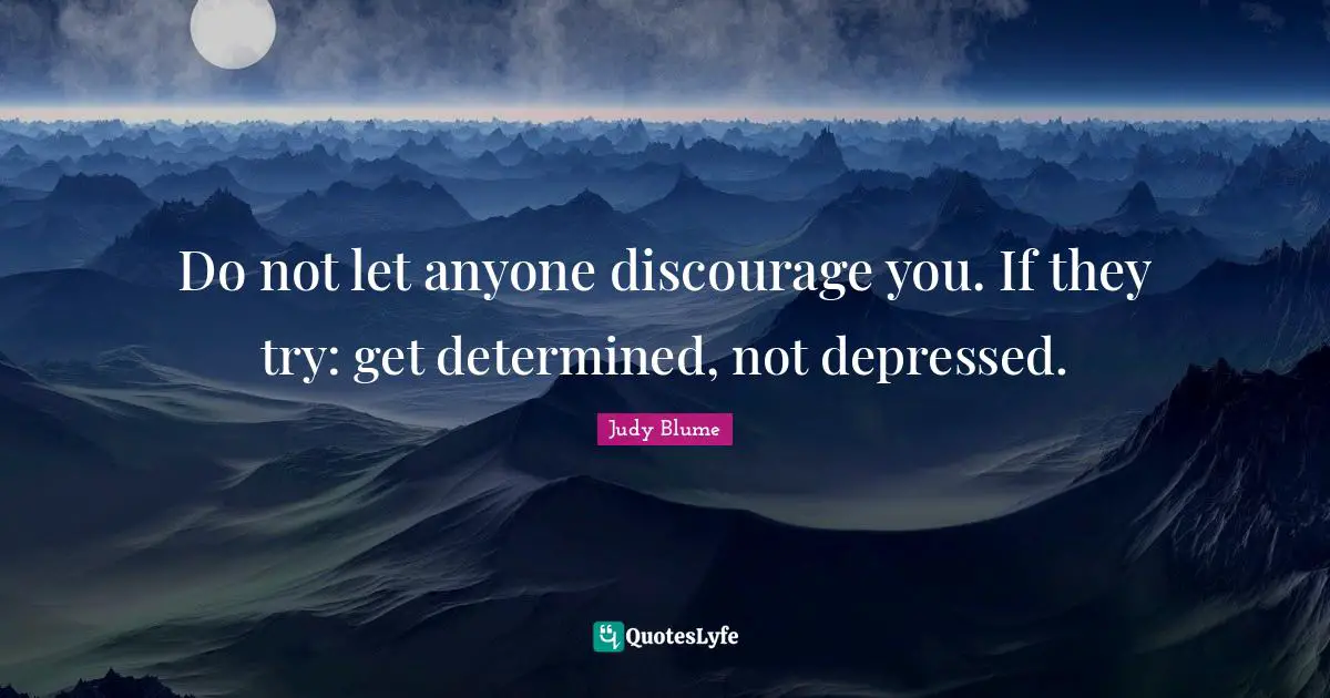 Do not let anyone discourage you. If they try: get determined, not depressed.