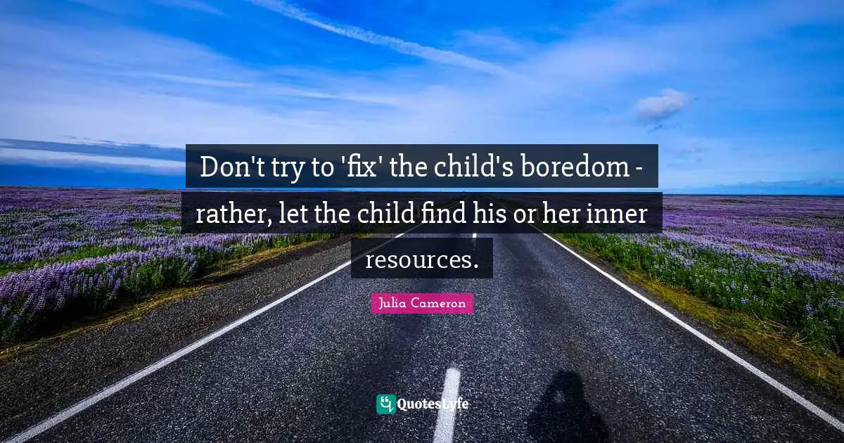 Don't try to 'fix' the child's boredom - rather, let the child find his or her inner resources.
