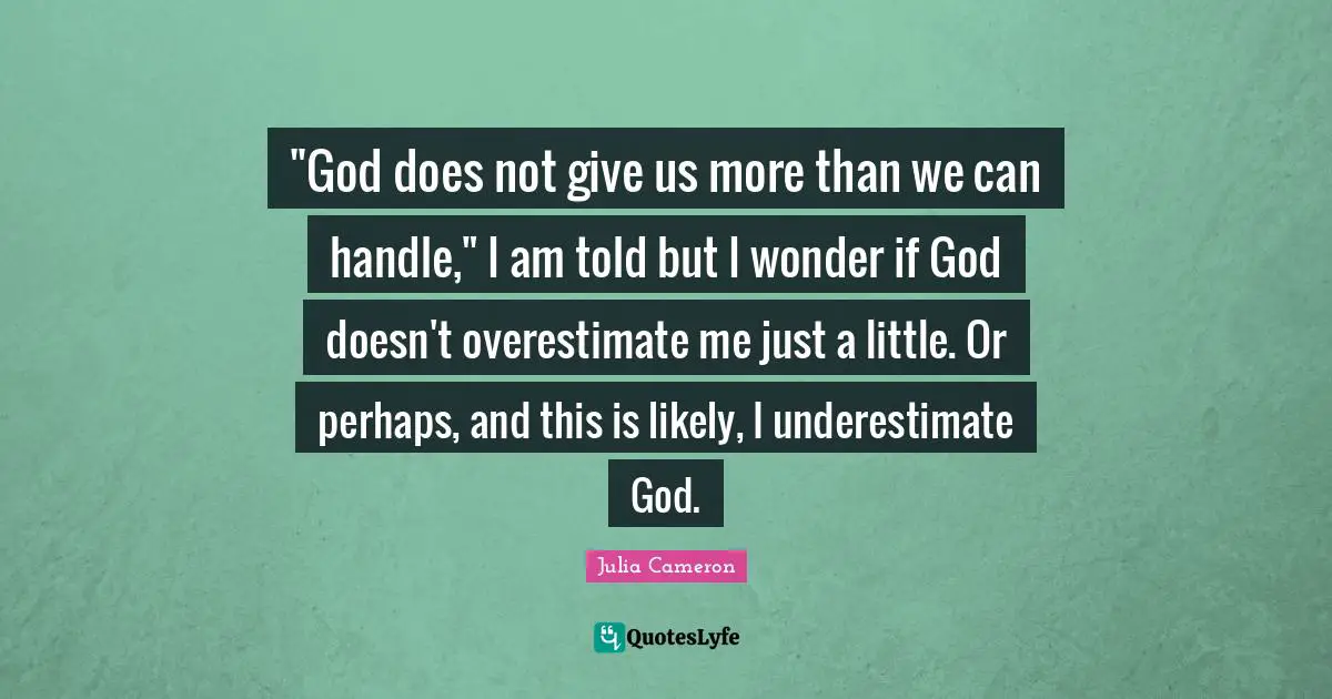 "God does not give us more than we can handle," I am told but I wonder if God doesn't overestimate me just a little. Or perhaps, and this is likely, I underestimate God.