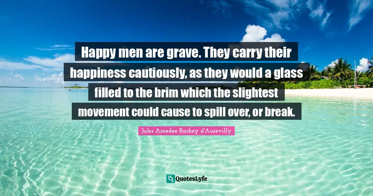 Happy men are grave. They carry their happiness cautiously, as they would a glass filled to the brim which the slightest movement could cause to spill over, or break.
