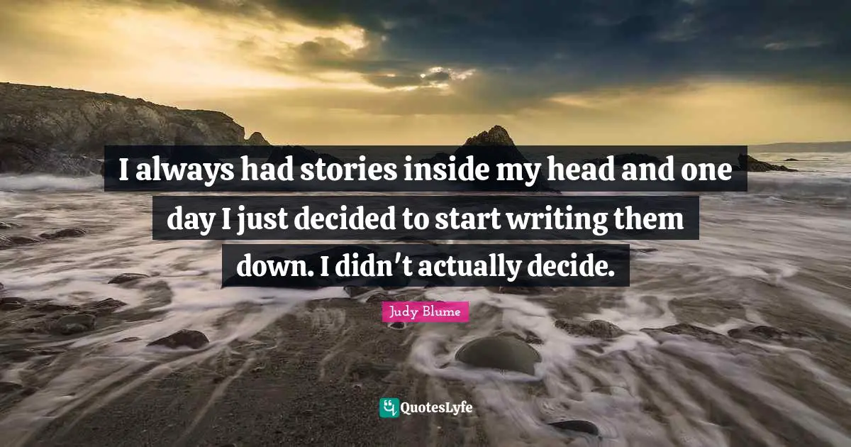 I always had stories inside my head and one day I just decided to start writing them down. I didn't actually decide.