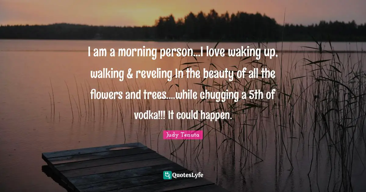 I am a morning person...I love waking up, walking & reveling In the beauty of all the flowers and trees....while chugging a 5th of vodka!!! It could happen.
