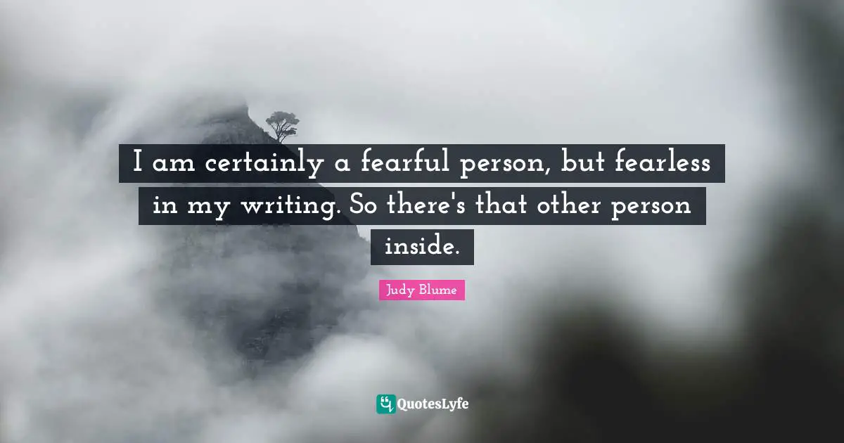 I am certainly a fearful person, but fearless in my writing. So there's that other person inside.