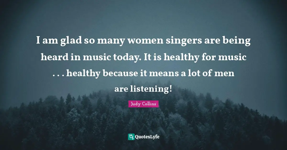 I am glad so many women singers are being heard in music today. It is healthy for music . . . healthy because it means a lot of men are listening!