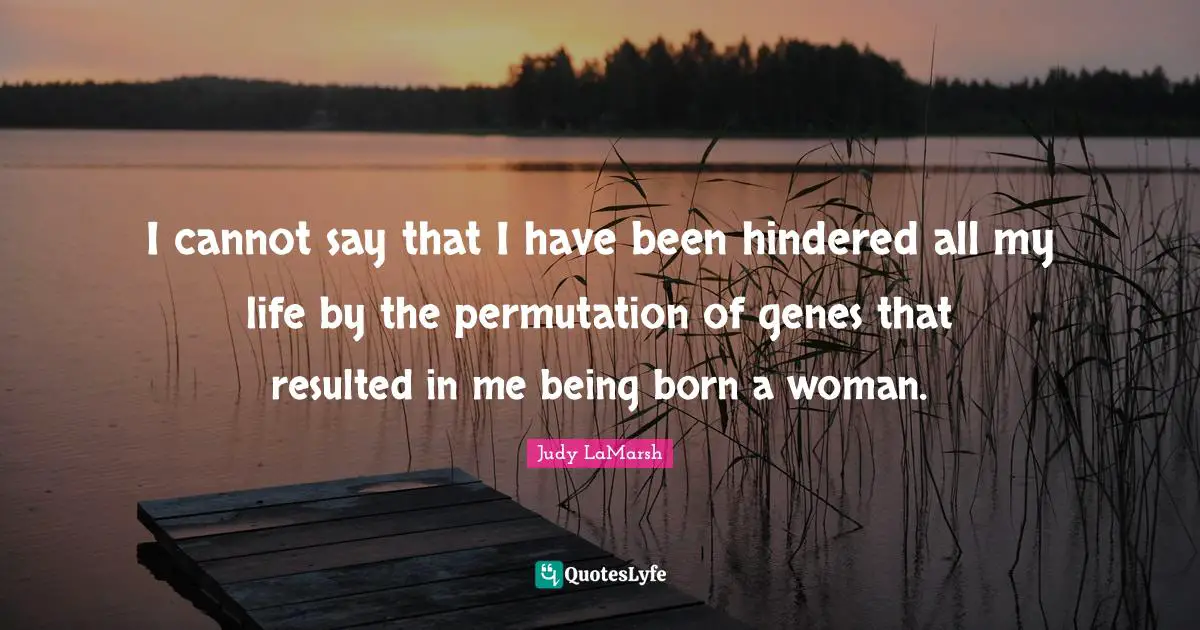 I cannot say that I have been hindered all my life by the permutation of genes that resulted in me being born a woman.