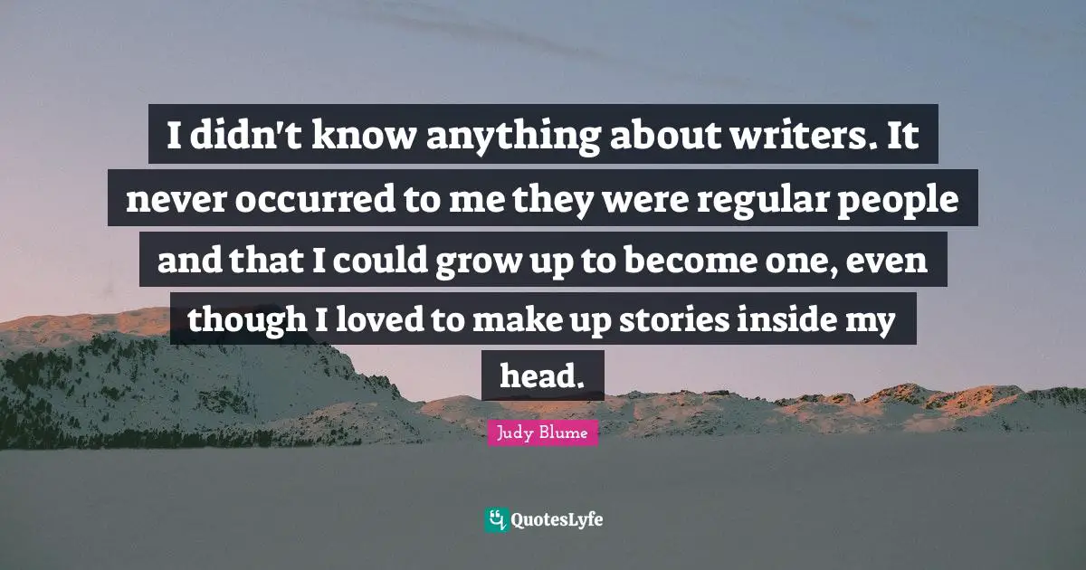 I didn't know anything about writers. It never occurred to me they were regular people and that I could grow up to become one, even though I loved to make up stories inside my head.