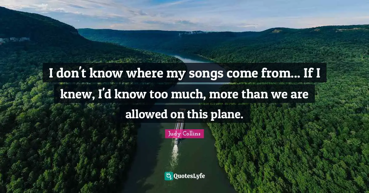 Judy Collins Quotes: "I don't know where my songs come from... If I knew, I'd know too much, more than we are allowed on this plane."