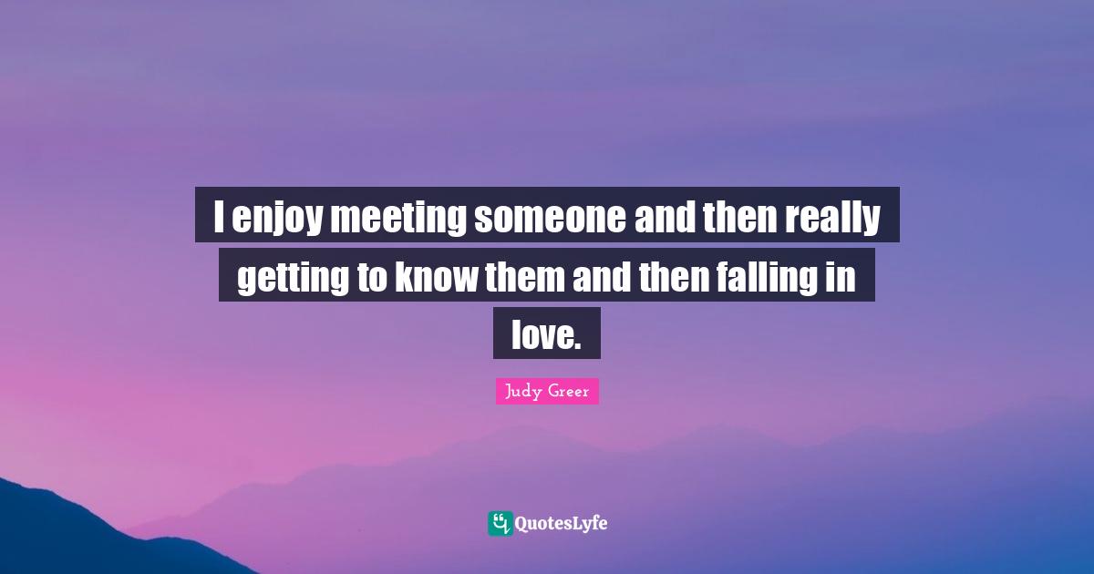I enjoy meeting someone and then really getting to know them and then falling in love.