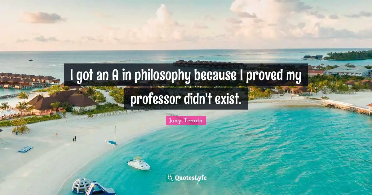 I got an A in philosophy because I proved my professor didn't exist.