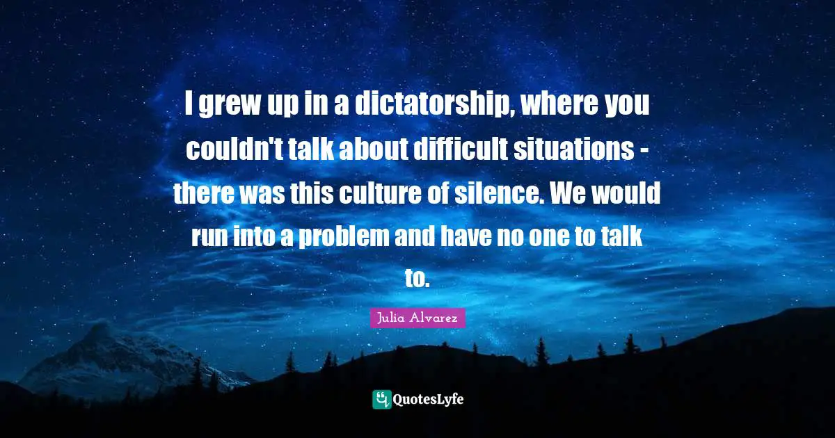 Julia Alvarez Quotes: I grew up in a dictatorship, where you couldn't talk about difficult situations - there was this culture of silence. We would run into a problem and have no one to talk to.