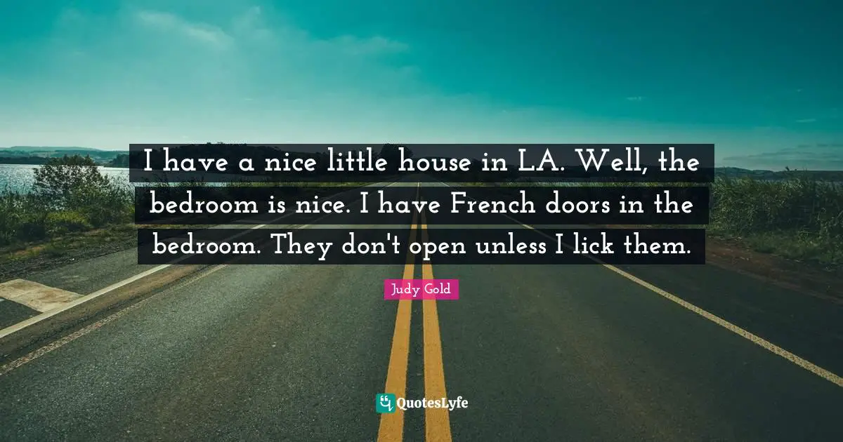 I have a nice little house in LA. Well, the bedroom is nice. I have French doors in the bedroom. They don't open unless I lick them.