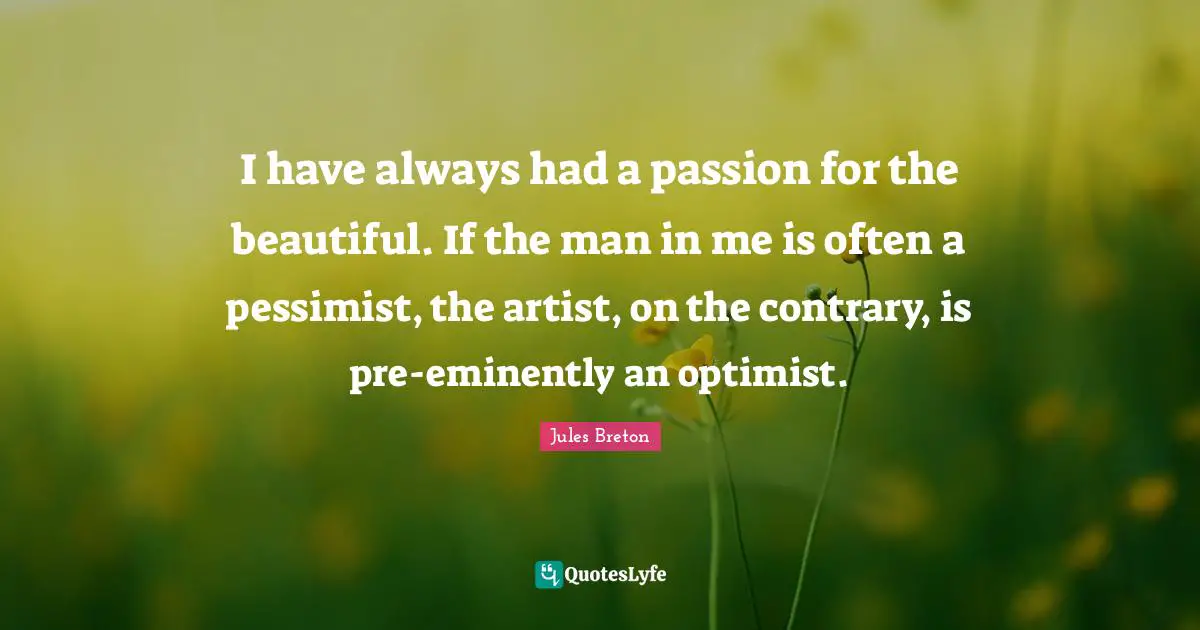 I have always had a passion for the beautiful. If the man in me is often a pessimist, the artist, on the contrary, is pre-eminently an optimist.
