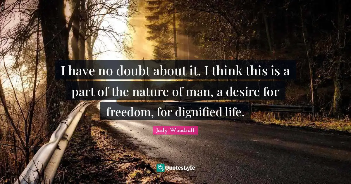 I have no doubt about it. I think this is a part of the nature of man, a desire for freedom, for dignified life.