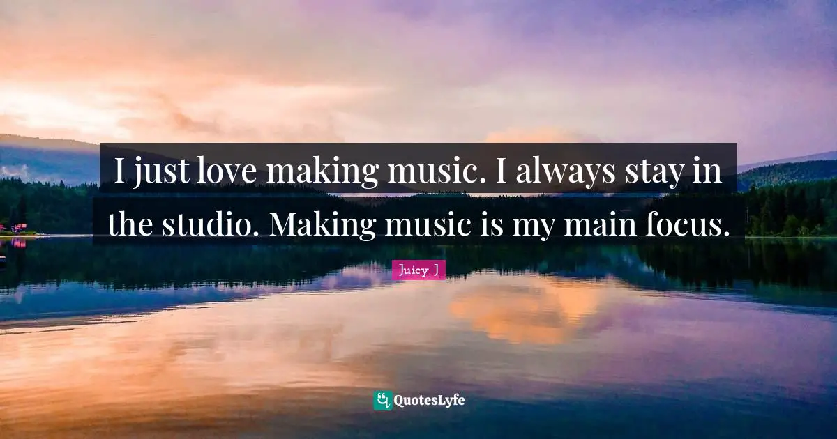 I just love making music. I always stay in the studio. Making music is my main focus.