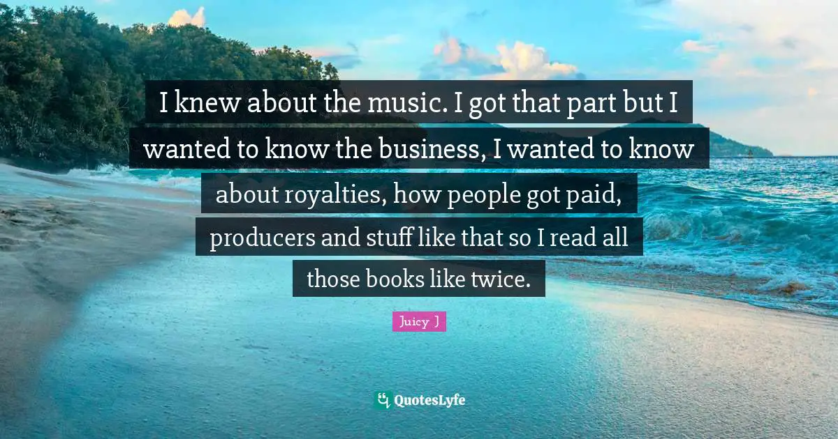 I knew about the music. I got that part but I wanted to know the business, I wanted to know about royalties, how people got paid, producers and stuff like that so I read all those books like twice.