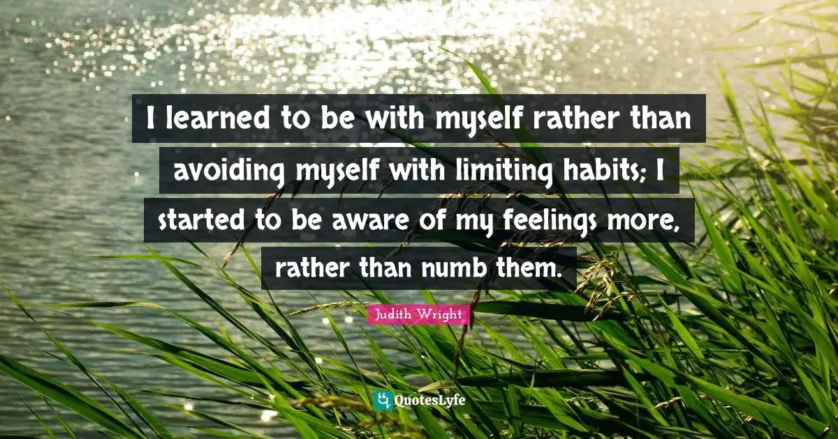 I learned to be with myself rather than avoiding myself with limiting habits; I started to be aware of my feelings more, rather than numb them.
