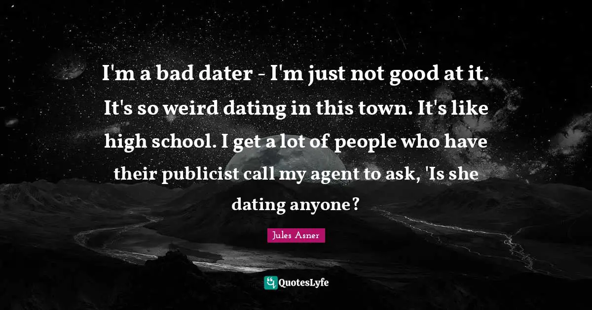 I'm a bad dater - I'm just not good at it. It's so weird dating in this town. It's like high school. I get a lot of people who have their publicist call my agent to ask, 'Is she dating anyone?