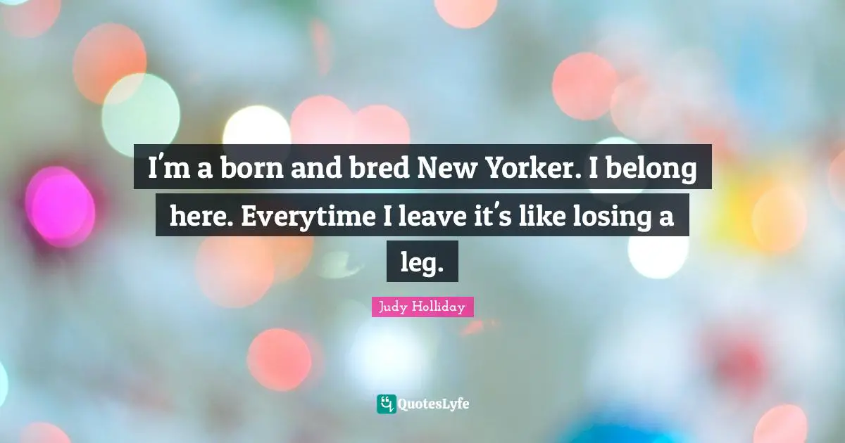 I'm a born and bred New Yorker. I belong here. Everytime I leave it's like losing a leg.