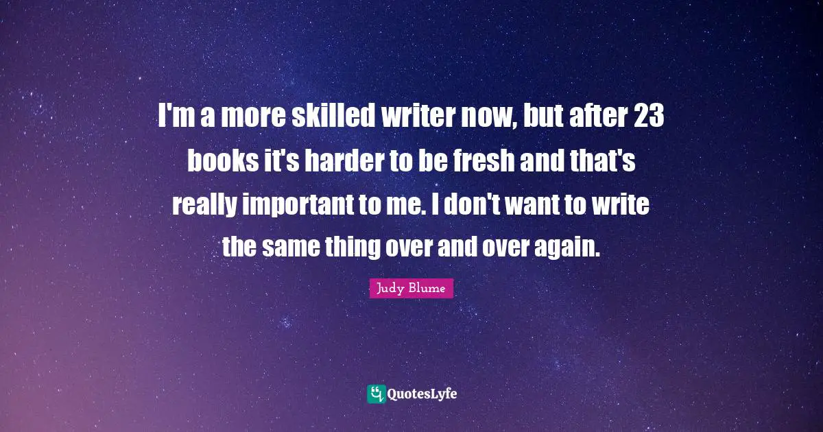 I'm a more skilled writer now, but after 23 books it's harder to be fresh and that's really important to me. I don't want to write the same thing over and over again.
